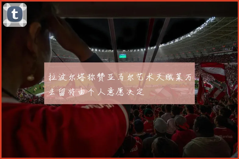 拉波尔塔称赞亚马尔艺术天赋莱万去留将由个人意愿决定
