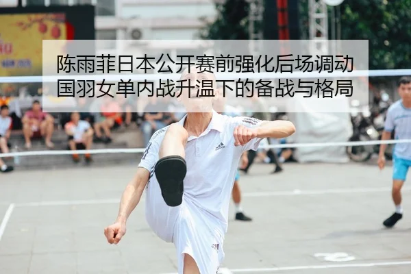 陈雨菲日本公开赛前强化后场调动 国羽女单内战升温下的备战与格局